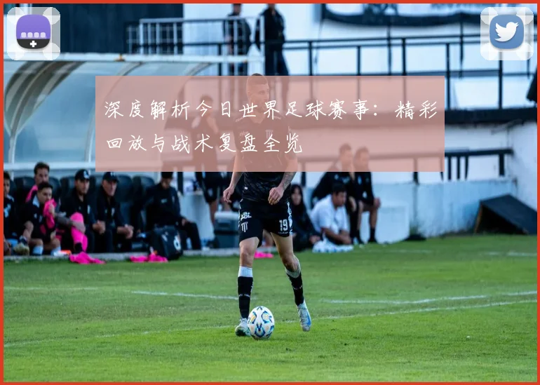 深度解析今日世界足球赛事：精彩回放与战术复盘全览