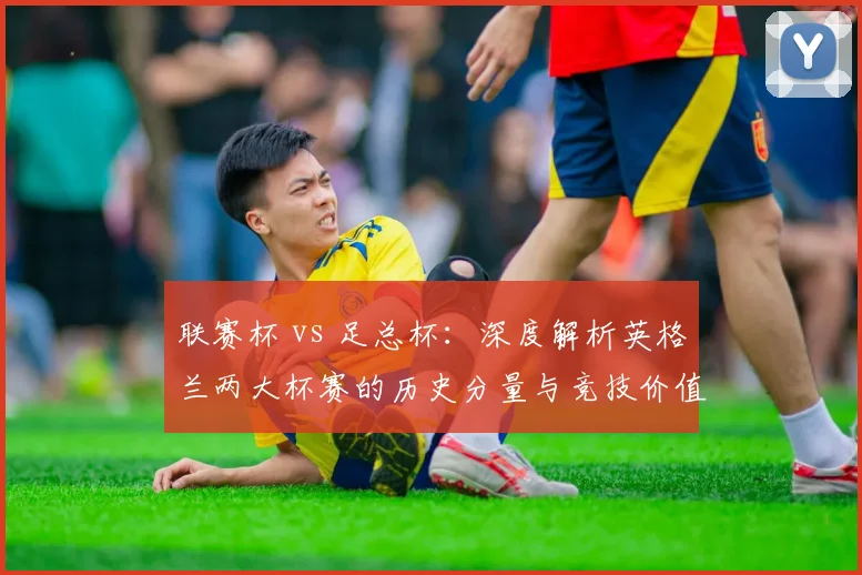 联赛杯 vs 足总杯:深度解析英格兰两大杯赛的历史分量与竞技价值