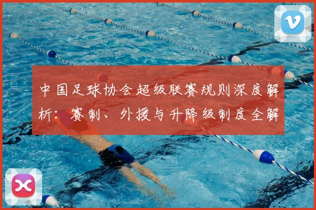 中国足球协会超级联赛规则深度解析：赛制、外援与升降级制度全解读_20260610190308