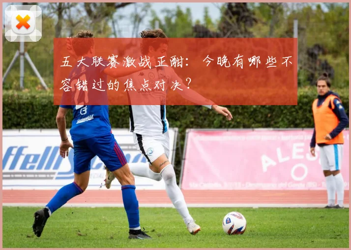 五大联赛激战正酣：今晚有哪些不容错过的焦点对决？