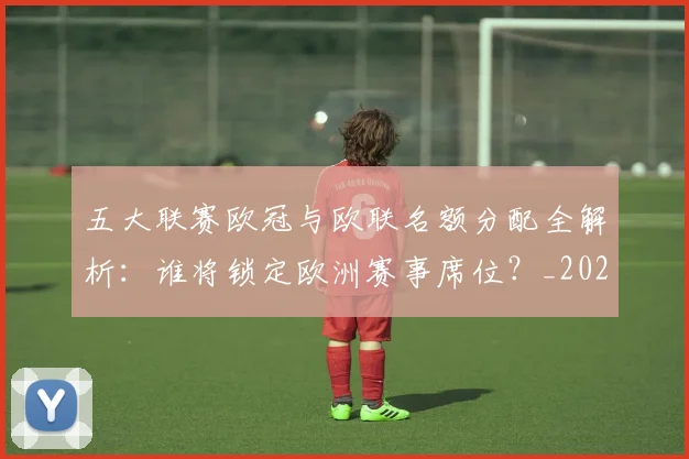 五大联赛欧冠与欧联名额分配全解析:谁将锁定欧洲赛事席位?_20260611141730
