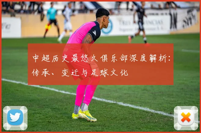 中超历史最悠久俱乐部深度解析：传承、变迁与足球文化