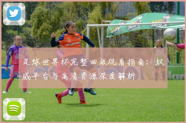 足球世界杯完整回放观看指南：权威平台与高清资源深度解析