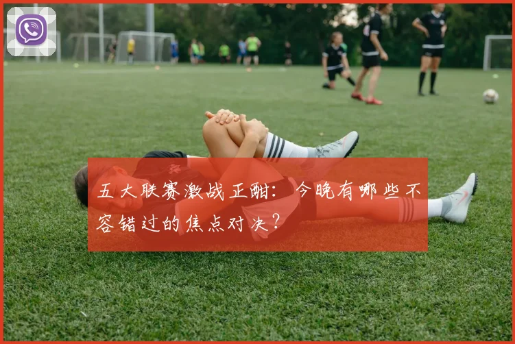 五大联赛激战正酣:今晚有哪些不容错过的焦点对决?
